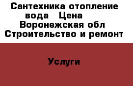 Сантехника отопление вода › Цена ­ 1 - Воронежская обл. Строительство и ремонт » Услуги   
